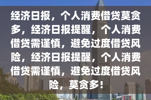 经济日报，个人消费借贷莫贪多，经济日报提醒，个人消费借贷需谨慎，避免过度借贷风险，经济日报提醒，个人消费借贷需谨慎，避免过度借贷风险，莫贪多！
