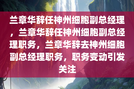 兰章华辞任神州细胞副总经理，兰章华辞任神州细胞副总经理职务，兰章华辞去神州细胞副总经理职务，职务变动引发关注
