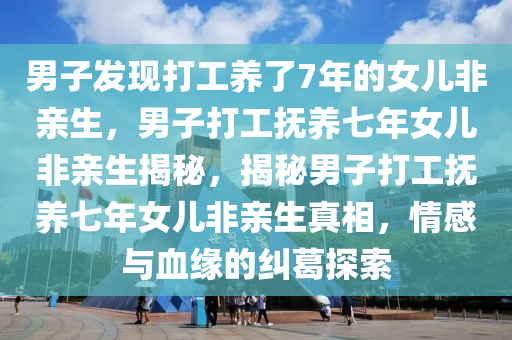 男子发现打工养了7年的女儿非亲生，男子打工抚养七年女儿非亲生揭秘，揭秘男子打工抚养七年女儿非亲生真相，情感与血缘的纠葛探索