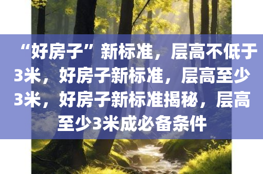 “好房子”新标准，层高不低于3米，好房子新标准，层高至少3米，好房子新标准揭秘，层高至少3米成必备条件