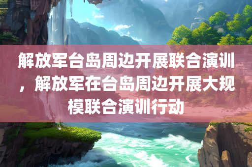 解放军台岛周边开展联合演训，解放军在台岛周边开展大规模联合演训行动