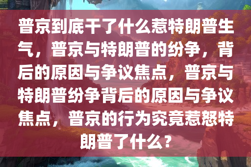 普京到底干了什么惹特朗普生气，普京与特朗普的纷争，背后的原因与争议焦点，普京与特朗普纷争背后的原因与争议焦点，普京的行为究竟惹怒特朗普了什么？