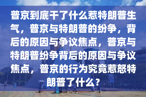 普京到底干了什么惹特朗普生气，普京与特朗普的纷争，背后的原因与争议焦点，普京与特朗普纷争背后的原因与争议焦点，普京的行为究竟惹怒特朗普了什么？