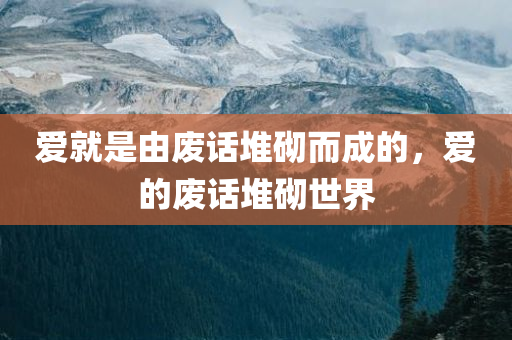 爱就是由废话堆砌而成的，爱的废话堆砌世界
