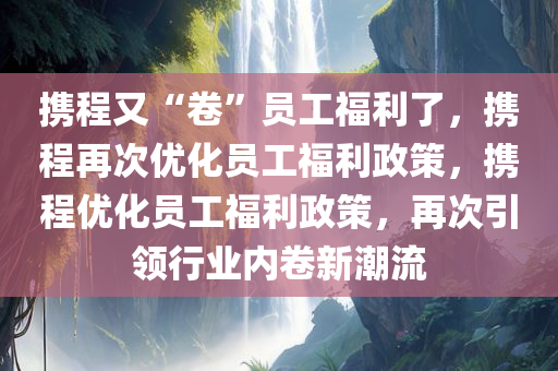 携程又“卷”员工福利了，携程再次优化员工福利政策，携程优化员工福利政策，再次引领行业内卷新潮流