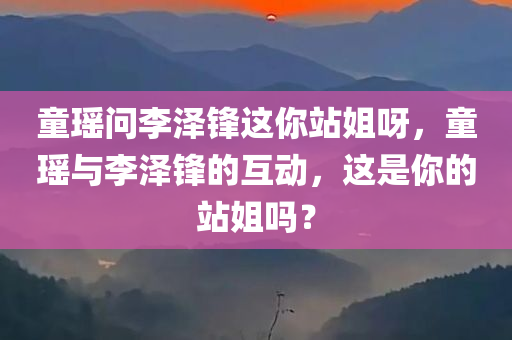 童瑶问李泽锋这你站姐呀，童瑶与李泽锋的互动，这是你的站姐吗？