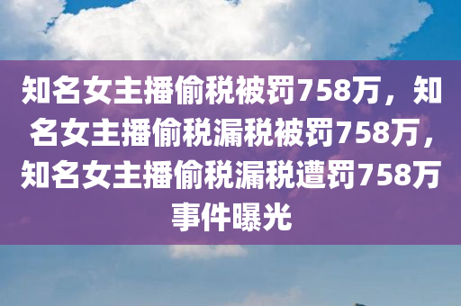 知名女主播偷税被罚758万，知名女主播偷税漏税被罚758万，知名女主播偷税漏税遭罚758万事件曝光
