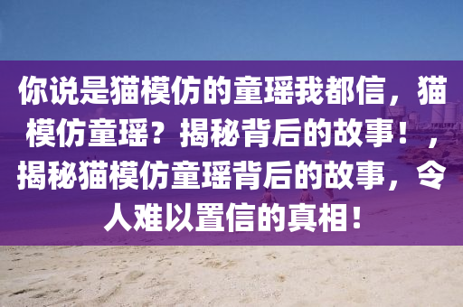 你说是猫模仿的童瑶我都信，猫模仿童瑶？揭秘背后的故事！，揭秘猫模仿童瑶背后的故事，令人难以置信的真相！