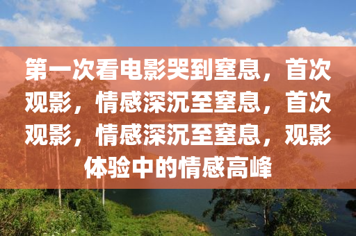 第一次看电影哭到窒息，首次观影，情感深沉至窒息，首次观影，情感深沉至窒息，观影体验中的情感高峰