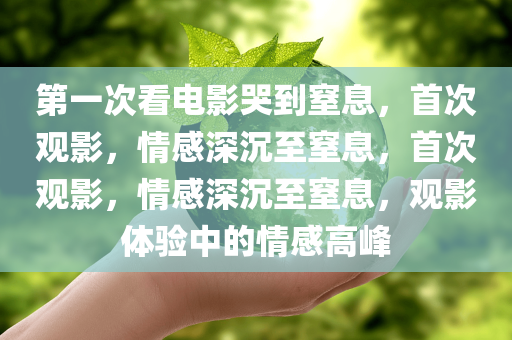 第一次看电影哭到窒息，首次观影，情感深沉至窒息，首次观影，情感深沉至窒息，观影体验中的情感高峰