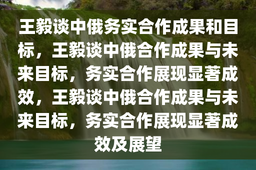 王毅谈中俄务实合作成果和目标，王毅谈中俄合作成果与未来目标，务实合作展现显著成效，王毅谈中俄合作成果与未来目标，务实合作展现显著成效及展望