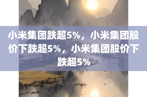 小米集团跌超5%，小米集团股价下跌超5%，小米集团股价下跌超5%