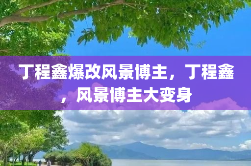 丁程鑫爆改风景博主，丁程鑫，风景博主大变身