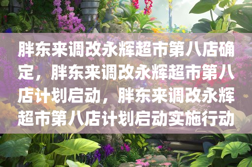 胖东来调改永辉超市第八店确定，胖东来调改永辉超市第八店计划启动，胖东来调改永辉超市第八店计划启动实施行动