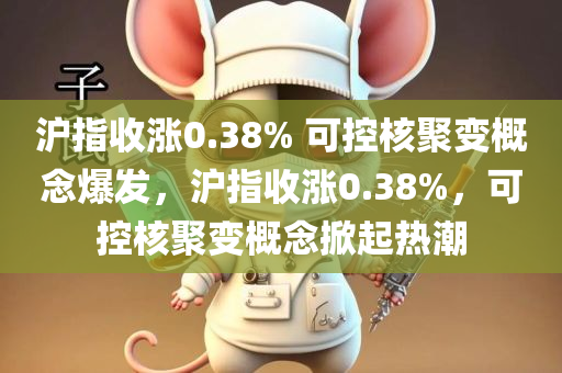 沪指收涨0.38% 可控核聚变概念爆发，沪指收涨0.38%，可控核聚变概念掀起热潮