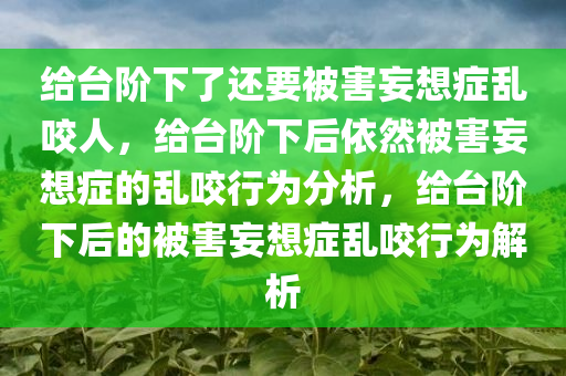 给台阶下了还要被害妄想症乱咬人，给台阶下后依然被害妄想症的乱咬行为分析，给台阶下后的被害妄想症乱咬行为解析