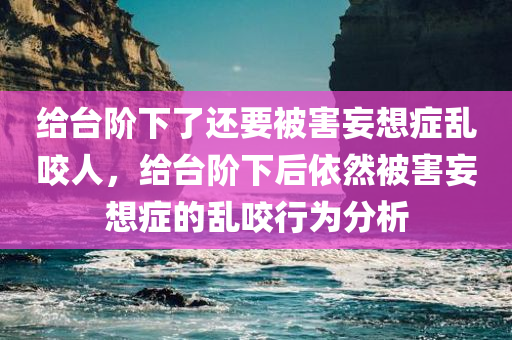 给台阶下了还要被害妄想症乱咬人，给台阶下后依然被害妄想症的乱咬行为分析，给台阶下后的被害妄想症乱咬行为解析