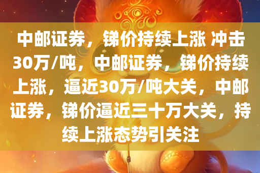中邮证券，锑价持续上涨 冲击30万/吨，中邮证券，锑价持续上涨，逼近30万/吨大关，中邮证券，锑价逼近三十万大关，持续上涨态势引关注