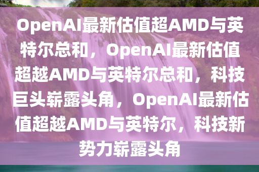 OpenAI最新估值超AMD与英特尔总和，OpenAI最新估值超越AMD与英特尔总和，科技巨头崭露头角，OpenAI最新估值超越AMD与英特尔，科技新势力崭露头角