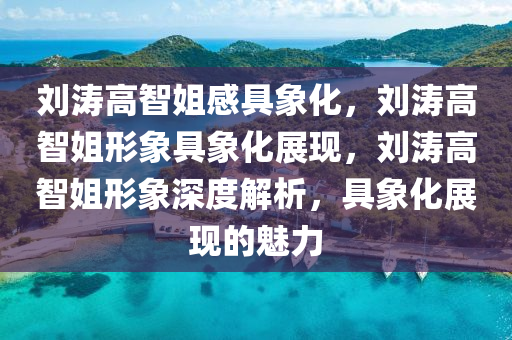 刘涛高智姐感具象化，刘涛高智姐形象具象化展现，刘涛高智姐形象深度解析，具象化展现的魅力