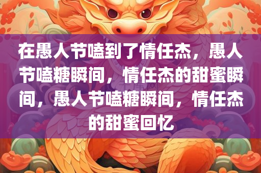 在愚人节嗑到了情任杰，愚人节嗑糖瞬间，情任杰的甜蜜瞬间，愚人节嗑糖瞬间，情任杰的甜蜜回忆