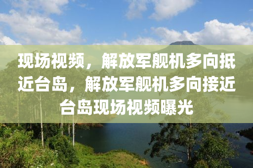 现场视频，解放军舰机多向抵近台岛，解放军舰机多向接近台岛现场视频曝光