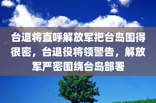 台退将直呼解放军把台岛围得很密，台退役将领警告，解放军严密围绕台岛部署