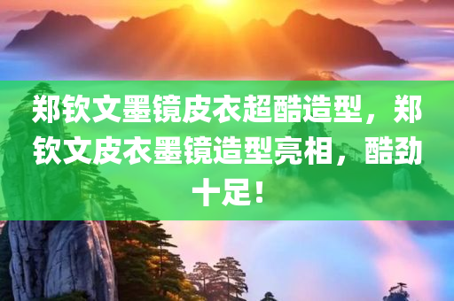 郑钦文墨镜皮衣超酷造型，郑钦文皮衣墨镜造型亮相，酷劲十足！