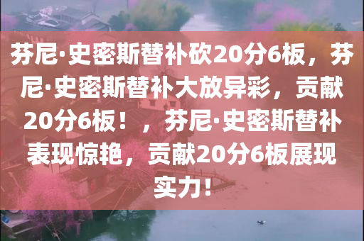 芬尼·史密斯替补砍20分6板，芬尼·史密斯替补大放异彩，贡献20分6板！，芬尼·史密斯替补表现惊艳，贡献20分6板展现实力！