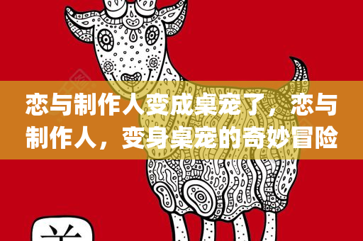 恋与制作人变成桌宠了，恋与制作人，变身桌宠的奇妙冒险
