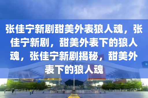 张佳宁新剧甜美外表狼人魂，张佳宁新剧，甜美外表下的狼人魂，张佳宁新剧揭秘，甜美外表下的狼人魂