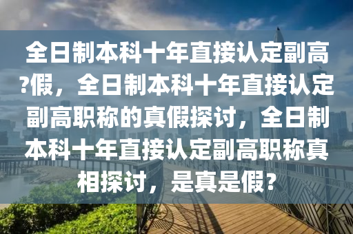 全日制本科十年直接认定副高?假，全日制本科十年直接认定副高职称的真假探讨，全日制本科十年直接认定副高职称真相探讨，是真是假？