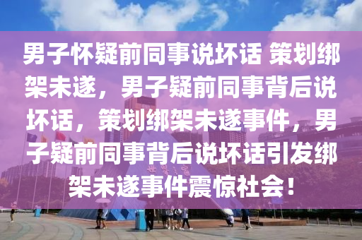 男子怀疑前同事说坏话 策划绑架未遂，男子疑前同事背后说坏话，策划绑架未遂事件，男子疑前同事背后说坏话引发绑架未遂事件震惊社会！