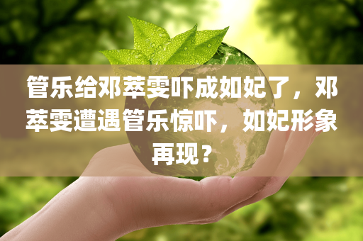 管乐给邓萃雯吓成如妃了，邓萃雯遭遇管乐惊吓，如妃形象再现？