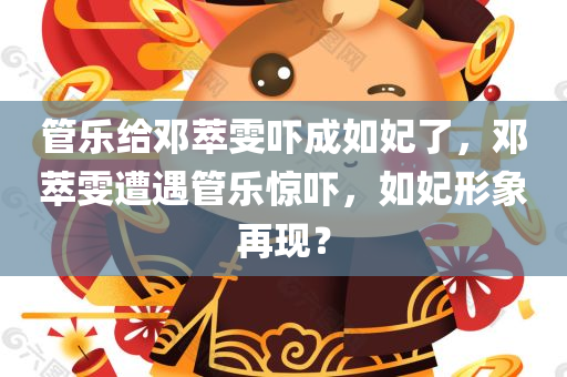 管乐给邓萃雯吓成如妃了，邓萃雯遭遇管乐惊吓，如妃形象再现？