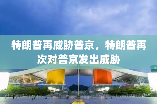 特朗普再威胁普京，特朗普再次对普京发出威胁