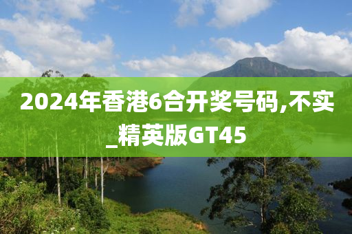 2024年香港6合开奖号码,不实_精英版GT45