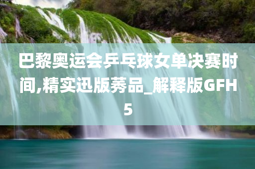 巴黎奥运会乒乓球女单决赛时间,精实迅版莠品_解释版GFH5