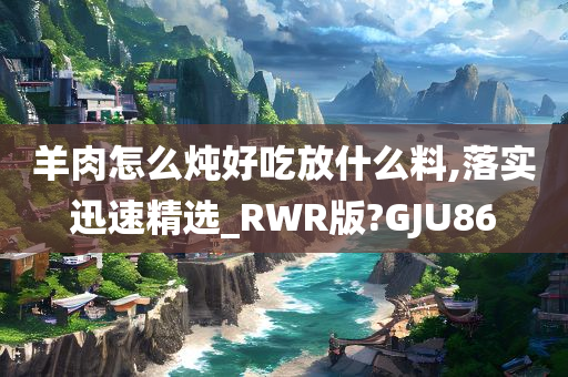 羊肉怎么炖好吃放什么料,落实迅速精选_RWR版?GJU86
