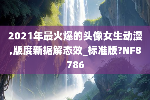 2021年最火爆的头像女生动漫,版度新据解态效_标准版?NF8786