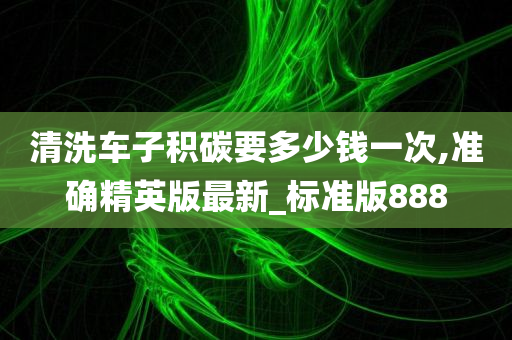 清洗车子积碳要多少钱一次,准确精英版最新_标准版888