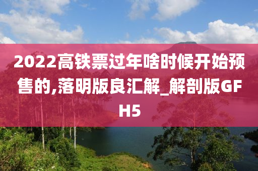 2022高铁票过年啥时候开始预售的,落明版良汇解_解剖版GFH5