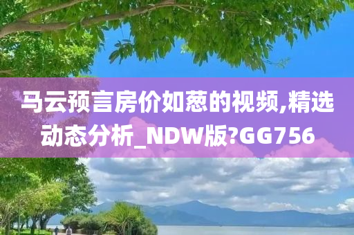 马云预言房价如葱的视频,精选动态分析_NDW版?GG756
