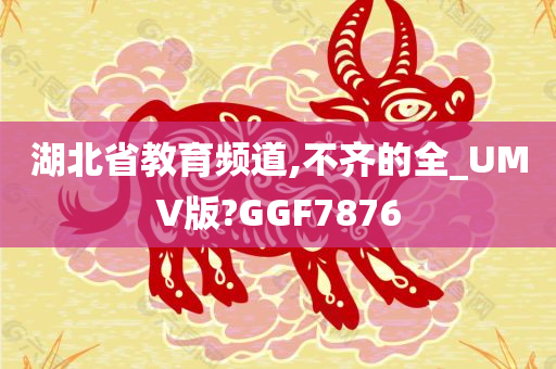 湖北省教育频道,不齐的全_UMV版?GGF7876
