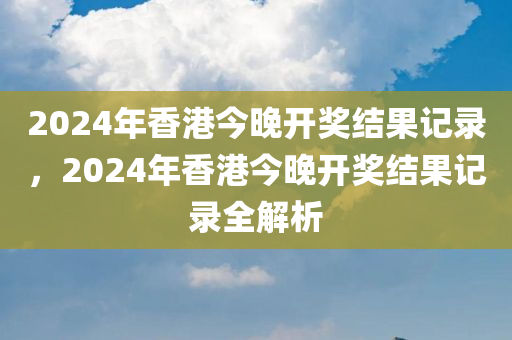 2024年香港今晚开奖结果记录，2024年香港今晚开奖结果记录全解析
