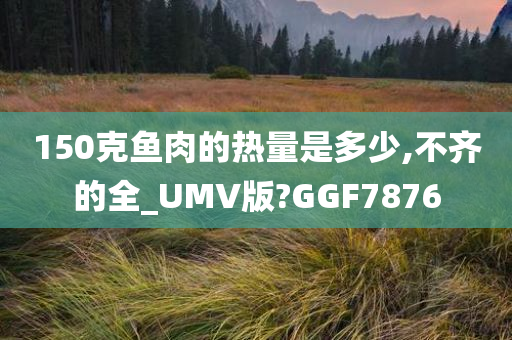 150克鱼肉的热量是多少,不齐的全_UMV版?GGF7876