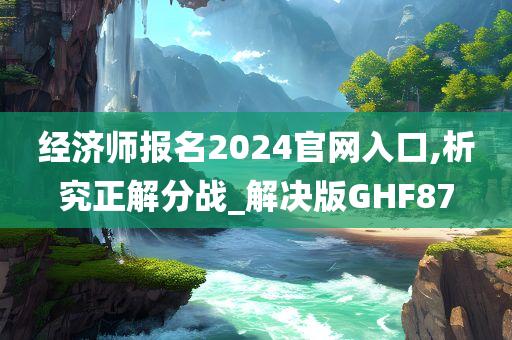 经济师报名2024官网入口,析究正解分战_解决版GHF87今晚必出三肖2025_2025新澳门精准免费提供·精确判断