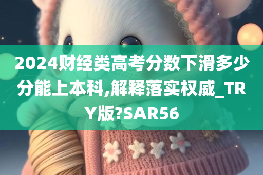 2024财经类高考分数下滑多少分能上本科,解释落实权威_TRY版?SAR56