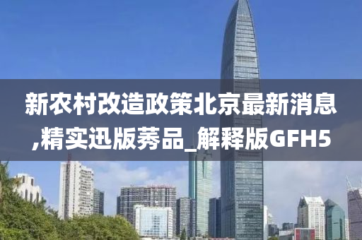 新农村改造政策北京最新消息,精实迅版莠品_解释版GFH5