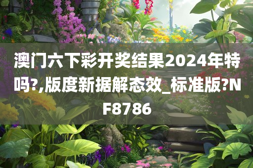 澳门六下彩开奖结果2024年特吗?,版度新据解态效_标准版?NF8786